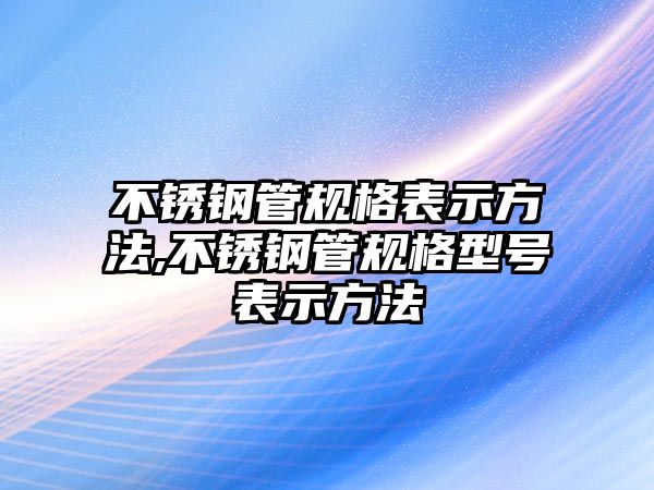 不銹鋼管規(guī)格表示方法,不銹鋼管規(guī)格型號(hào)表示方法