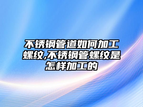 不銹鋼管道如何加工螺紋,不銹鋼管螺紋是怎樣加工的