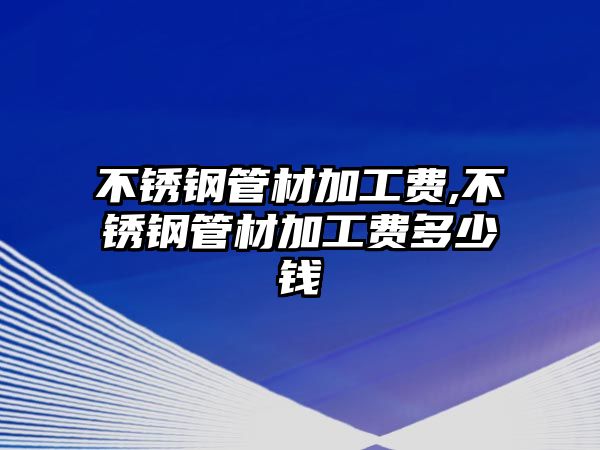 不銹鋼管材加工費(fèi),不銹鋼管材加工費(fèi)多少錢