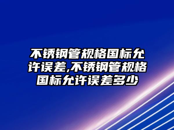 不銹鋼管規(guī)格國標允許誤差,不銹鋼管規(guī)格國標允許誤差多少