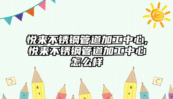 悅來不銹鋼管道加工中心,悅來不銹鋼管道加工中心怎么樣