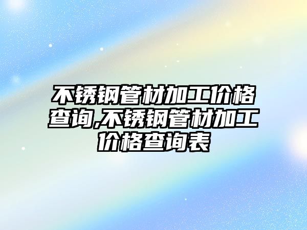 不銹鋼管材加工價格查詢,不銹鋼管材加工價格查詢表