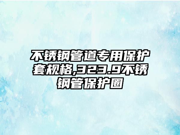 不銹鋼管道專用保護(hù)套規(guī)格,323.9不銹鋼管保護(hù)圈