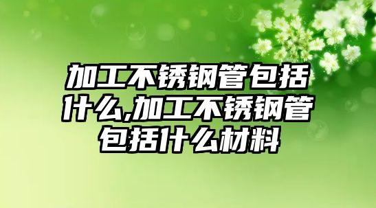 加工不銹鋼管包括什么,加工不銹鋼管包括什么材料