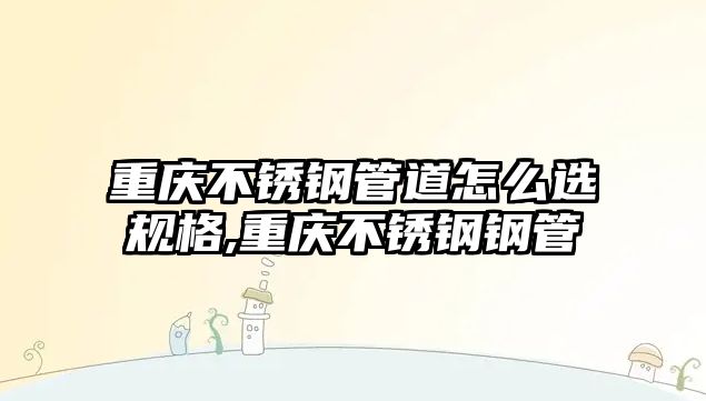 重慶不銹鋼管道怎么選規(guī)格,重慶不銹鋼鋼管