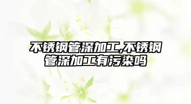 不銹鋼管深加工,不銹鋼管深加工有污染嗎