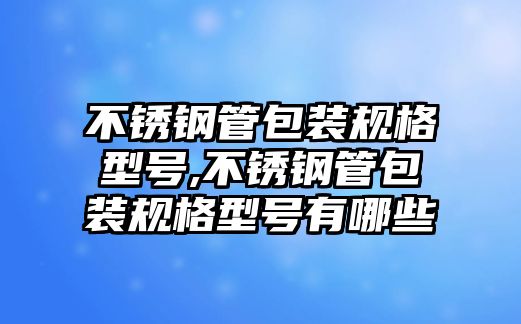 不銹鋼管包裝規(guī)格型號,不銹鋼管包裝規(guī)格型號有哪些