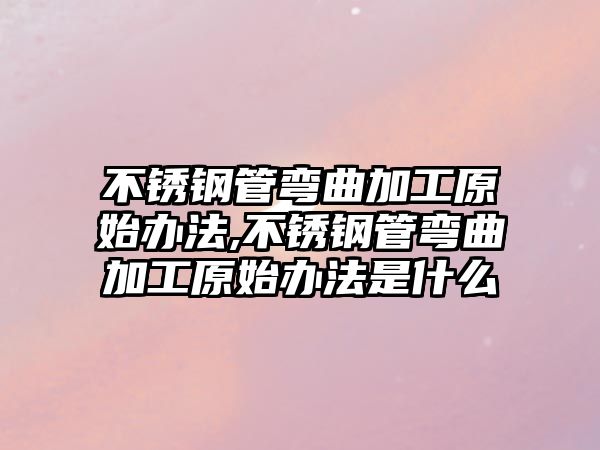 不銹鋼管彎曲加工原始辦法,不銹鋼管彎曲加工原始辦法是什么