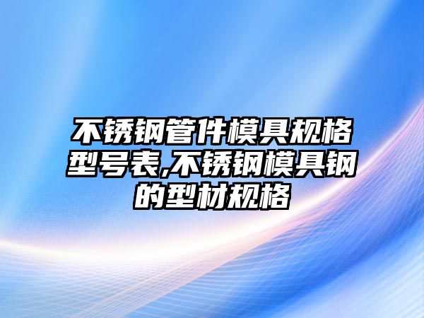 不銹鋼管件模具規(guī)格型號(hào)表,不銹鋼模具鋼的型材規(guī)格