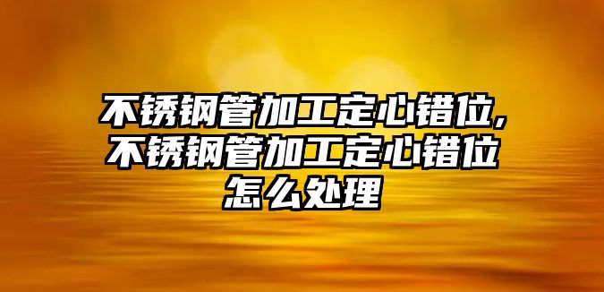 不銹鋼管加工定心錯(cuò)位,不銹鋼管加工定心錯(cuò)位怎么處理