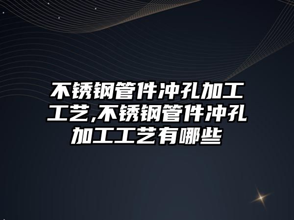 不銹鋼管件沖孔加工工藝,不銹鋼管件沖孔加工工藝有哪些