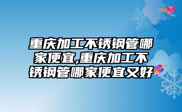 重慶加工不銹鋼管哪家便宜,重慶加工不銹鋼管哪家便宜又好