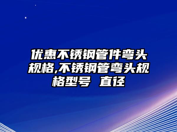 優(yōu)惠不銹鋼管件彎頭規(guī)格,不銹鋼管彎頭規(guī)格型號 直徑