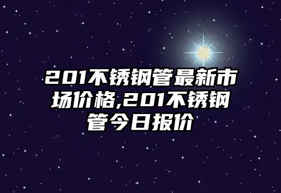 201不銹鋼管最新市場價格,201不銹鋼管今日報價