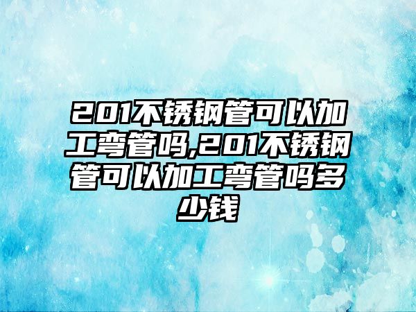 201不銹鋼管可以加工彎管嗎,201不銹鋼管可以加工彎管嗎多少錢