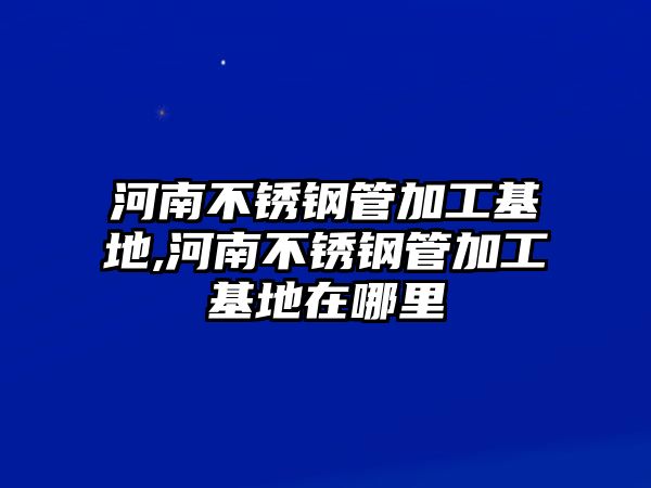 河南不銹鋼管加工基地,河南不銹鋼管加工基地在哪里