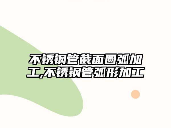 不銹鋼管截面圓弧加工,不銹鋼管弧形加工