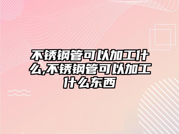 不銹鋼管可以加工什么,不銹鋼管可以加工什么東西