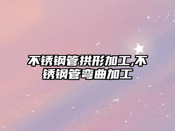 不銹鋼管拱形加工,不銹鋼管彎曲加工