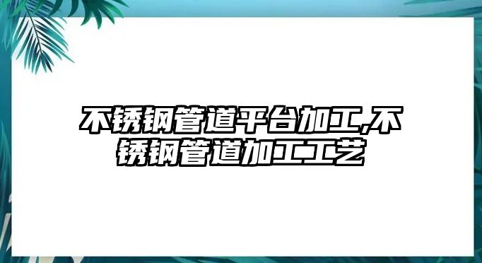 不銹鋼管道平臺(tái)加工,不銹鋼管道加工工藝