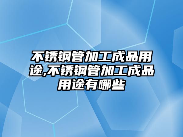 不銹鋼管加工成品用途,不銹鋼管加工成品用途有哪些