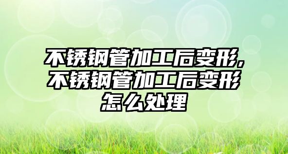 不銹鋼管加工后變形,不銹鋼管加工后變形怎么處理