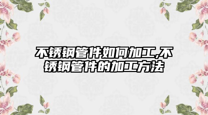 不銹鋼管件如何加工,不銹鋼管件的加工方法