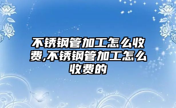 不銹鋼管加工怎么收費(fèi),不銹鋼管加工怎么收費(fèi)的