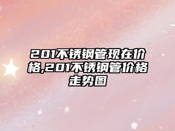 201不銹鋼管現(xiàn)在價格,201不銹鋼管價格走勢圖