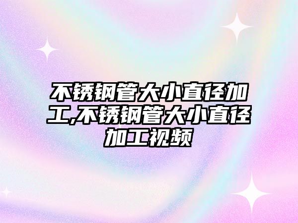 不銹鋼管大小直徑加工,不銹鋼管大小直徑加工視頻