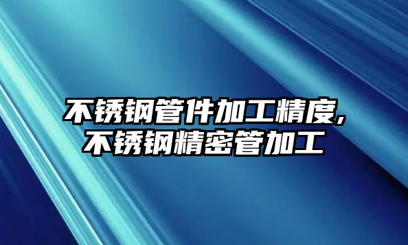 不銹鋼管件加工精度,不銹鋼精密管加工