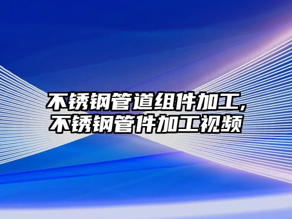 不銹鋼管道組件加工,不銹鋼管件加工視頻