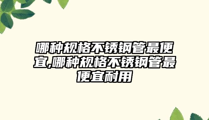 哪種規(guī)格不銹鋼管最便宜,哪種規(guī)格不銹鋼管最便宜耐用