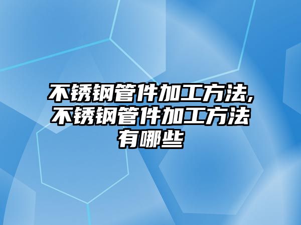 不銹鋼管件加工方法,不銹鋼管件加工方法有哪些