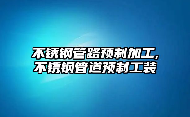 不銹鋼管路預(yù)制加工,不銹鋼管道預(yù)制工裝