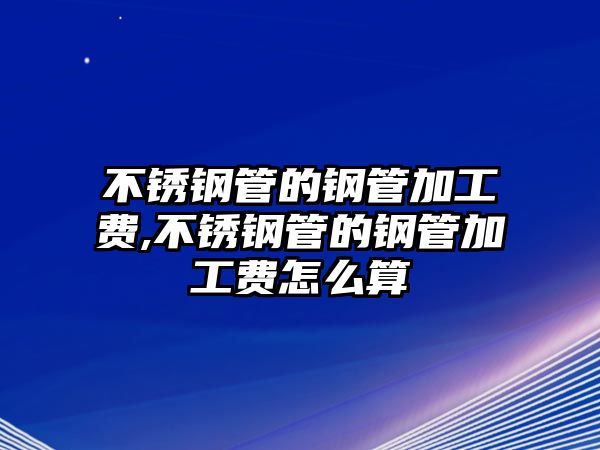 不銹鋼管的鋼管加工費(fèi),不銹鋼管的鋼管加工費(fèi)怎么算