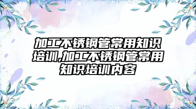 加工不銹鋼管常用知識培訓,加工不銹鋼管常用知識培訓內(nèi)容