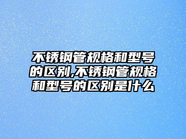 不銹鋼管規(guī)格和型號(hào)的區(qū)別,不銹鋼管規(guī)格和型號(hào)的區(qū)別是什么