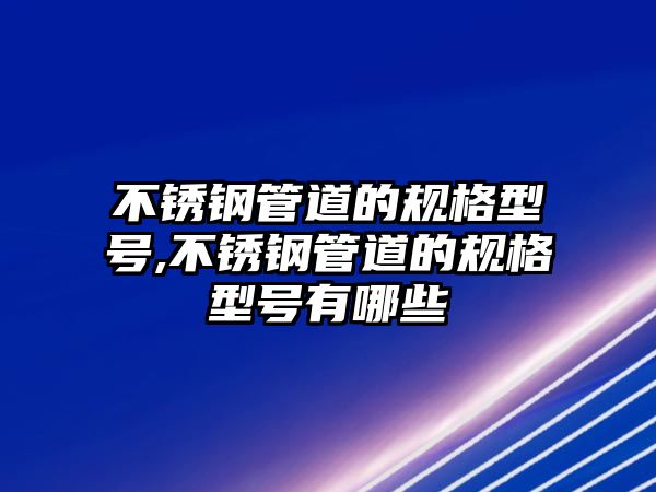 不銹鋼管道的規(guī)格型號,不銹鋼管道的規(guī)格型號有哪些