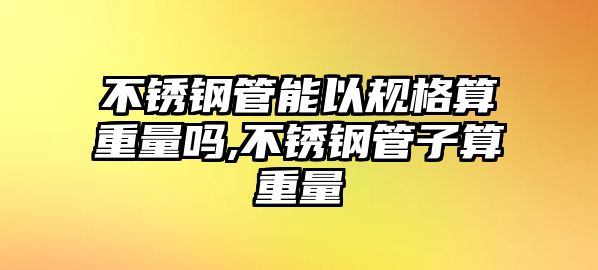 不銹鋼管能以規(guī)格算重量嗎,不銹鋼管子算重量